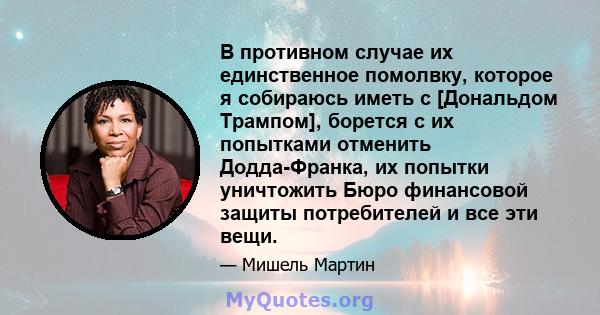 В противном случае их единственное помолвку, которое я собираюсь иметь с [Дональдом Трампом], борется с их попытками отменить Додда-Франка, их попытки уничтожить Бюро финансовой защиты потребителей и все эти вещи.