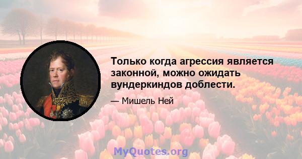 Только когда агрессия является законной, можно ожидать вундеркиндов доблести.