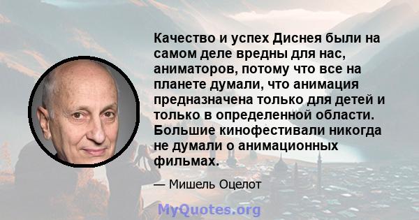 Качество и успех Диснея были на самом деле вредны для нас, аниматоров, потому что все на планете думали, что анимация предназначена только для детей и только в определенной области. Большие кинофестивали никогда не