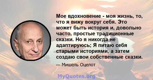 Мое вдохновение - моя жизнь, то, что я вижу вокруг себя. Это может быть история и, довольно часто, простые традиционные сказки. Но я никогда не адаптируюсь; Я питаю себя старыми историями, а затем создаю свои