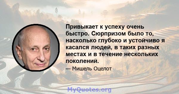 Привыкает к успеху очень быстро. Сюрпризом было то, насколько глубоко и устойчиво я касался людей, в таких разных местах и ​​в течение нескольких поколений.