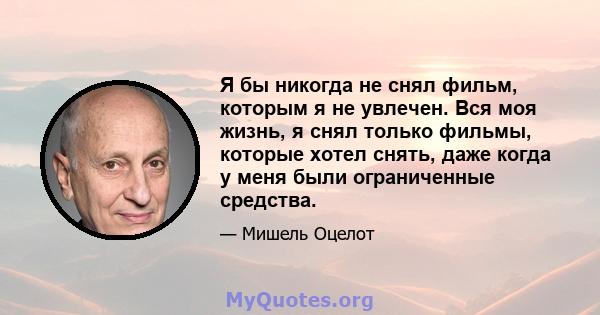 Я бы никогда не снял фильм, которым я не увлечен. Вся моя жизнь, я снял только фильмы, которые хотел снять, даже когда у меня были ограниченные средства.