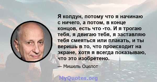 Я колдун, потому что я начинаю с ничего, а потом, в конце концов, есть что -то. И я трогаю тебя, я двигаю тебя, я заставляю тебя смеяться или плакать, и ты веришь в то, что происходит на экране, хотя я всегда показываю, 