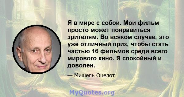 Я в мире с собой. Мой фильм просто может понравиться зрителям. Во всяком случае, это уже отличный приз, чтобы стать частью 16 фильмов среди всего мирового кино. Я спокойный и доволен.