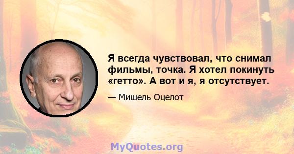 Я всегда чувствовал, что снимал фильмы, точка. Я хотел покинуть «гетто». А вот и я, я отсутствует.