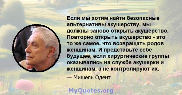 Если мы хотим найти безопасные альтернативы акушерству, мы должны заново открыть акушерство. Повторно открыть акушерство - это то же самое, что возвращать родов женщинам. И представьте себе будущее, если хирургические