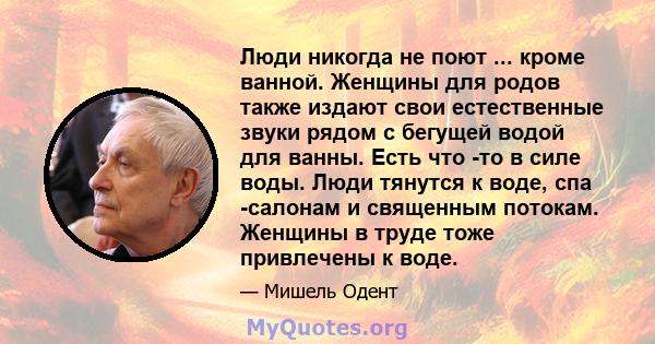 Люди никогда не поют ... кроме ванной. Женщины для родов также издают свои естественные звуки рядом с бегущей водой для ванны. Есть что -то в силе воды. Люди тянутся к воде, спа -салонам и священным потокам. Женщины в