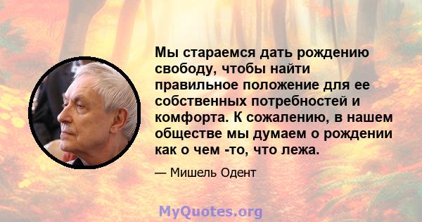 Мы стараемся дать рождению свободу, чтобы найти правильное положение для ее собственных потребностей и комфорта. К сожалению, в нашем обществе мы думаем о рождении как о чем -то, что лежа.