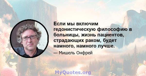 Если мы включим гедонистическую философию в больницы, жизнь пациентов, страдающих раком, будет намного, намного лучше.