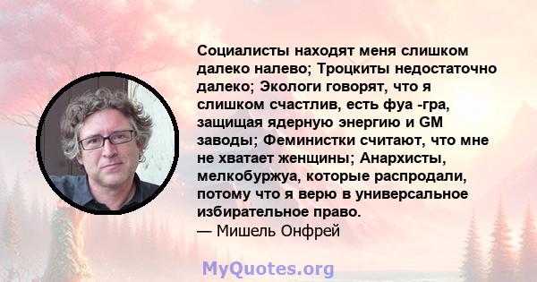 Социалисты находят меня слишком далеко налево; Троцкиты недостаточно далеко; Экологи говорят, что я слишком счастлив, есть фуа -гра, защищая ядерную энергию и GM заводы; Феминистки считают, что мне не хватает женщины;