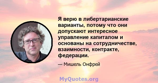 Я верю в либертарианские варианты, потому что они допускают интересное управление капиталом и основаны на сотрудничестве, взаимности, контракте, федерации.