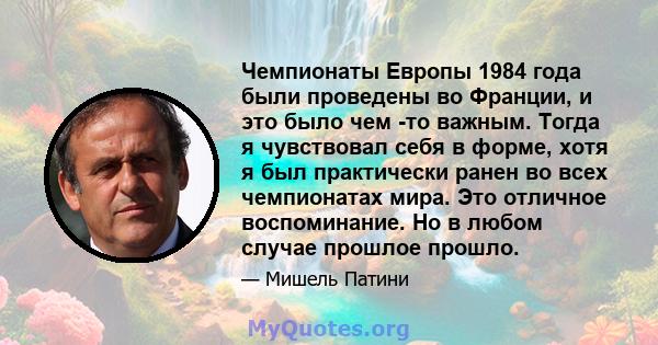 Чемпионаты Европы 1984 года были проведены во Франции, и это было чем -то важным. Тогда я чувствовал себя в форме, хотя я был практически ранен во всех чемпионатах мира. Это отличное воспоминание. Но в любом случае