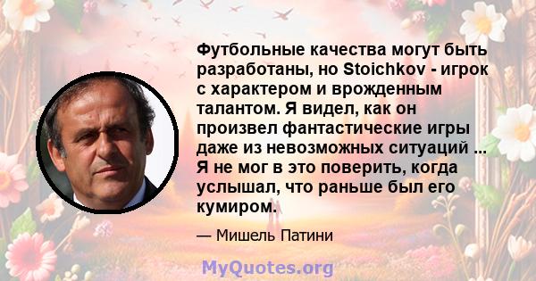 Футбольные качества могут быть разработаны, но Stoichkov - игрок с характером и врожденным талантом. Я видел, как он произвел фантастические игры даже из невозможных ситуаций ... Я не мог в это поверить, когда услышал,