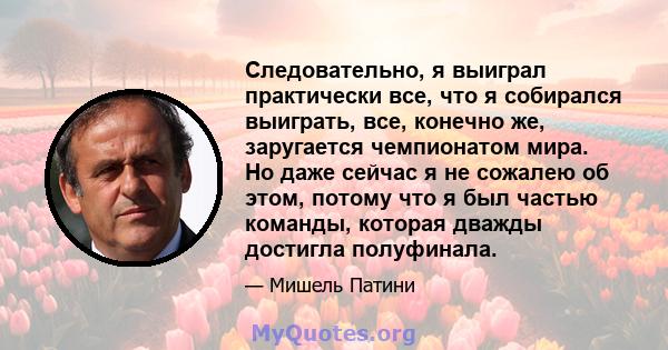 Следовательно, я выиграл практически все, что я собирался выиграть, все, конечно же, заругается чемпионатом мира. Но даже сейчас я не сожалею об этом, потому что я был частью команды, которая дважды достигла полуфинала.