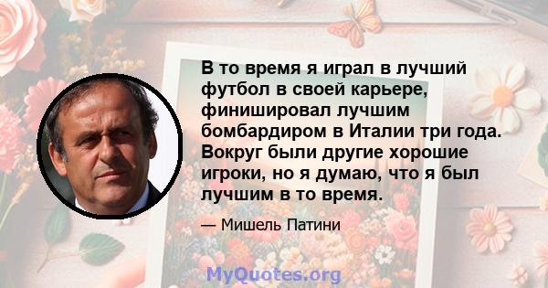 В то время я играл в лучший футбол в своей карьере, финишировал лучшим бомбардиром в Италии три года. Вокруг были другие хорошие игроки, но я думаю, что я был лучшим в то время.