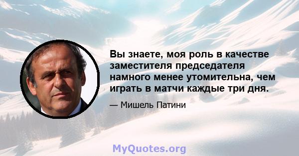 Вы знаете, моя роль в качестве заместителя председателя намного менее утомительна, чем играть в матчи каждые три дня.