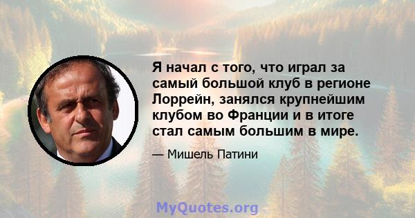 Я начал с того, что играл за самый большой клуб в регионе Лоррейн, занялся крупнейшим клубом во Франции и в итоге стал самым большим в мире.