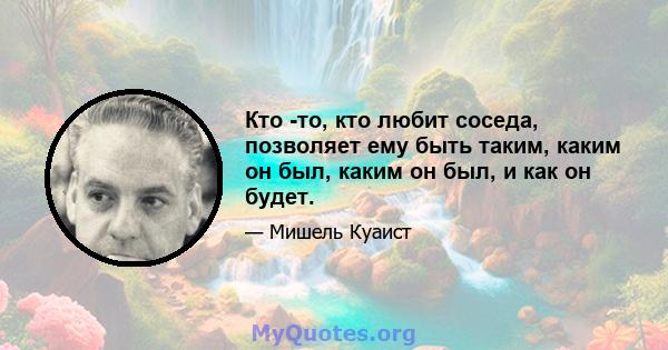 Кто -то, кто любит соседа, позволяет ему быть таким, каким он был, каким он был, и как он будет.