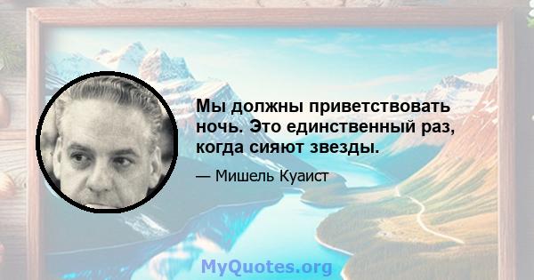 Мы должны приветствовать ночь. Это единственный раз, когда сияют звезды.