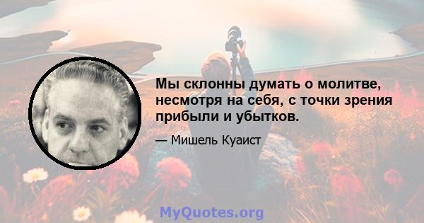 Мы склонны думать о молитве, несмотря на себя, с точки зрения прибыли и убытков.