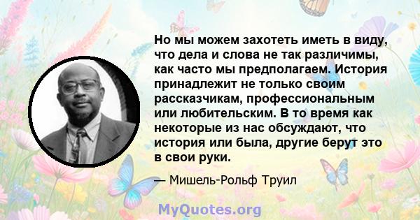 Но мы можем захотеть иметь в виду, что дела и слова не так различимы, как часто мы предполагаем. История принадлежит не только своим рассказчикам, профессиональным или любительским. В то время как некоторые из нас