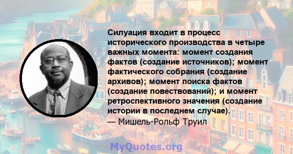 Силуация входит в процесс исторического производства в четыре важных момента: момент создания фактов (создание источников); момент фактического собрания (создание архивов); момент поиска фактов (создание повествований); 