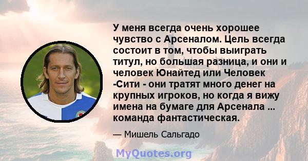 У меня всегда очень хорошее чувство с Арсеналом. Цель всегда состоит в том, чтобы выиграть титул, но большая разница, и они и человек Юнайтед или Человек -Сити - они тратят много денег на крупных игроков, но когда я