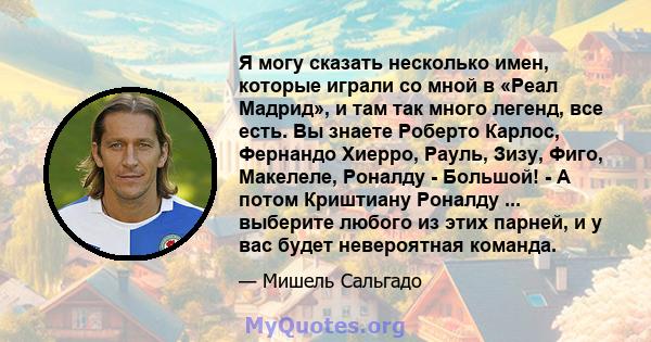 Я могу сказать несколько имен, которые играли со мной в «Реал Мадрид», и там так много легенд, все есть. Вы знаете Роберто Карлос, Фернандо Хиерро, Рауль, Зизу, Фиго, Макелеле, Роналду - Большой! - А потом Криштиану