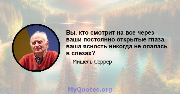 Вы, кто смотрит на все через ваши постоянно открытые глаза, ваша ясность никогда не опалась в слезах?