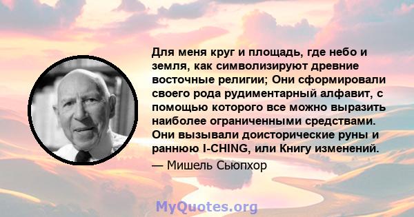 Для меня круг и площадь, где небо и земля, как символизируют древние восточные религии; Они сформировали своего рода рудиментарный алфавит, с помощью которого все можно выразить наиболее ограниченными средствами. Они