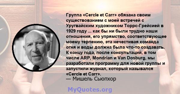 Группа «Cercle et Carr» обязана своим существованием с моей встречей с Уругвайским художником Торрс-Грейсией в 1929 году ... как бы ни были трудно наши отношения, его упрямство, соответствующее моему терпению, эта