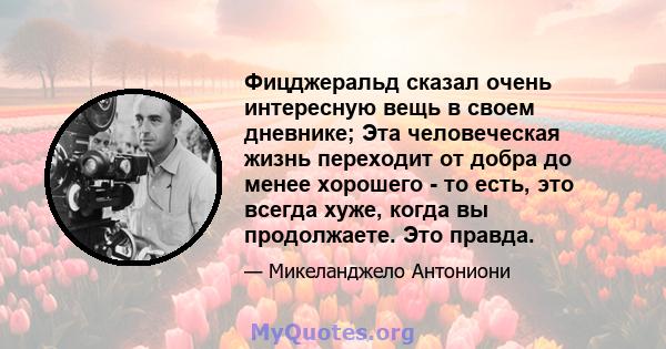 Фицджеральд сказал очень интересную вещь в своем дневнике; Эта человеческая жизнь переходит от добра до менее хорошего - то есть, это всегда хуже, когда вы продолжаете. Это правда.