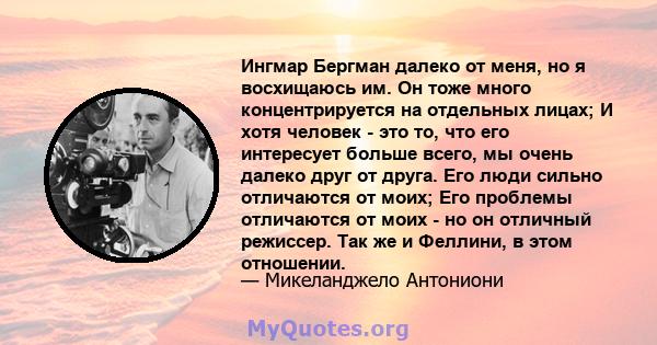 Ингмар Бергман далеко от меня, но я восхищаюсь им. Он тоже много концентрируется на отдельных лицах; И хотя человек - это то, что его интересует больше всего, мы очень далеко друг от друга. Его люди сильно отличаются от 