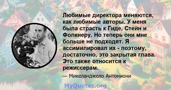 Любимые директора меняются, как любимые авторы. У меня была страсть к Гиде, Стейн и Фолкнеру. Но теперь они мне больше не подходят. Я ассимилировал их - поэтому, достаточно, это закрытая глава. Это также относится к