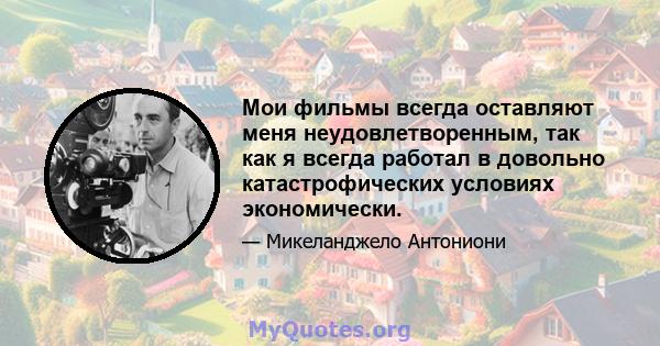 Мои фильмы всегда оставляют меня неудовлетворенным, так как я всегда работал в довольно катастрофических условиях экономически.