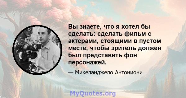 Вы знаете, что я хотел бы сделать: сделать фильм с актерами, стоящими в пустом месте, чтобы зритель должен был представить фон персонажей.