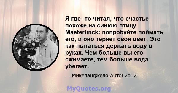 Я где -то читал, что счастье похоже на синюю птицу Maeterlinck: попробуйте поймать его, и оно теряет свой цвет. Это как пытаться держать воду в руках. Чем больше вы его сжимаете, тем больше вода убегает.