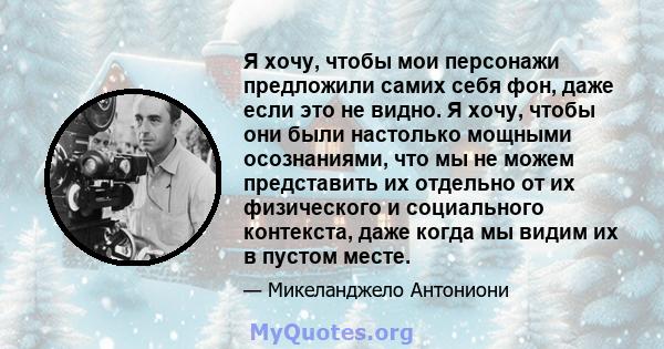 Я хочу, чтобы мои персонажи предложили самих себя фон, даже если это не видно. Я хочу, чтобы они были настолько мощными осознаниями, что мы не можем представить их отдельно от их физического и социального контекста,