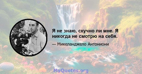 Я не знаю, скучно ли мне. Я никогда не смотрю на себя.