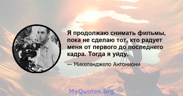 Я продолжаю снимать фильмы, пока не сделаю тот, кто радует меня от первого до последнего кадра. Тогда я уйду.