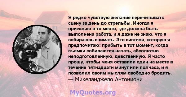 Я редко чувствую желание перечитывать сцену за день до стрельбы. Иногда я приезжаю в то место, где должна быть выполнена работа, и я даже не знаю, что я собираюсь снимать. Это система, которую я предпочитаю: прибыть в