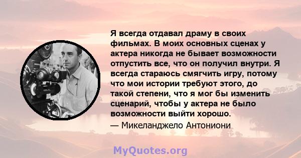 Я всегда отдавал драму в своих фильмах. В моих основных сценах у актера никогда не бывает возможности отпустить все, что он получил внутри. Я всегда стараюсь смягчить игру, потому что мои истории требуют этого, до такой 