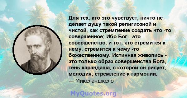 Для тех, кто это чувствует, ничто не делает душу такой религиозной и чистой, как стремление создать что -то совершенное; Ибо Бог - это совершенство, и тот, кто стремится к нему, стремится к чему -то божественному.