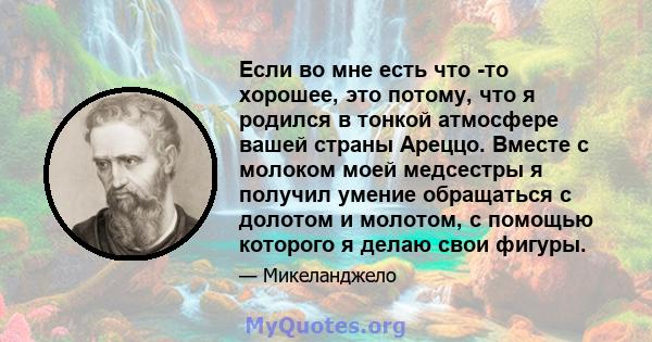 Если во мне есть что -то хорошее, это потому, что я родился в тонкой атмосфере вашей страны Ареццо. Вместе с молоком моей медсестры я получил умение обращаться с долотом и молотом, с помощью которого я делаю свои фигуры.