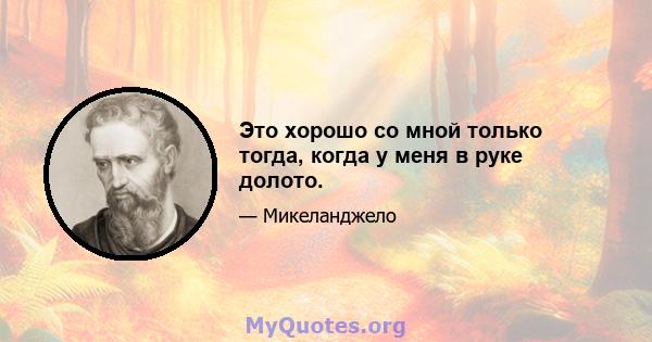 Это хорошо со мной только тогда, когда у меня в руке долото.