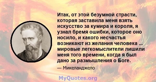 Итак, от этой безумной страсти, которая заставила меня взять искусство за кумира и короля, я узнал бремя ошибки, которое оно носило, и какого несчастья возникают из желания человека ... мировые легкомыслители лишили