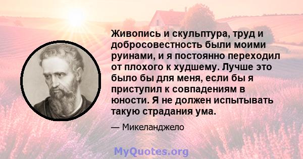 Живопись и скульптура, труд и добросовестность были моими руинами, и я постоянно переходил от плохого к худшему. Лучше это было бы для меня, если бы я приступил к совпадениям в юности. Я не должен испытывать такую