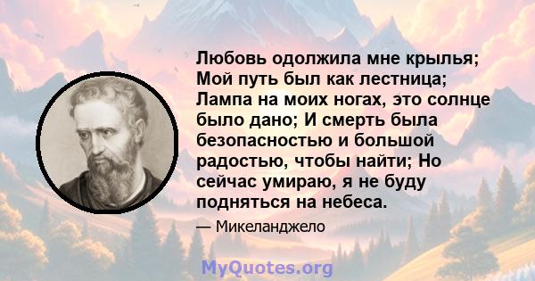 Любовь одолжила мне крылья; Мой путь был как лестница; Лампа на моих ногах, это солнце было дано; И смерть была безопасностью и большой радостью, чтобы найти; Но сейчас умираю, я не буду подняться на небеса.