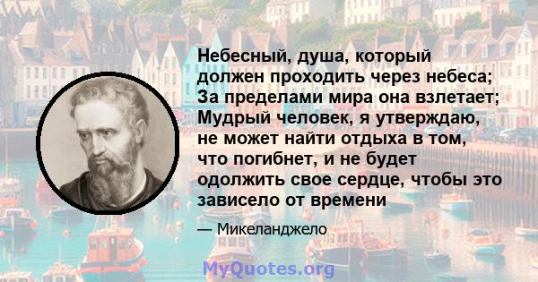 Небесный, душа, который должен проходить через небеса; За пределами мира она взлетает; Мудрый человек, я утверждаю, не может найти отдыха в том, что погибнет, и не будет одолжить свое сердце, чтобы это зависело от