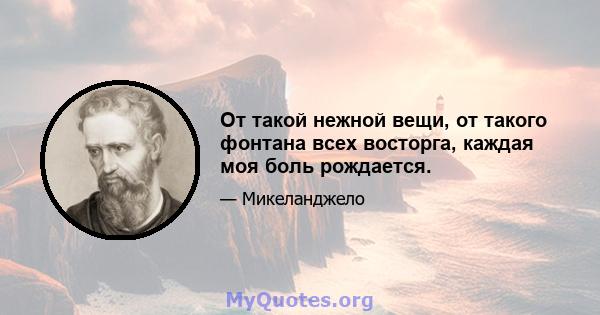 От такой нежной вещи, от такого фонтана всех восторга, каждая моя боль рождается.